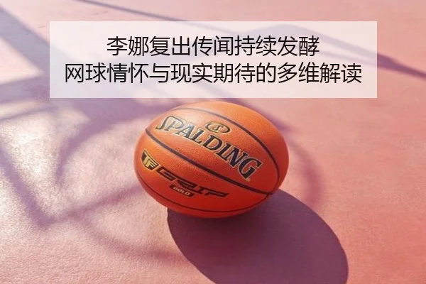 李娜复出传闻持续发酵 网球情怀与现实期待的多维解读