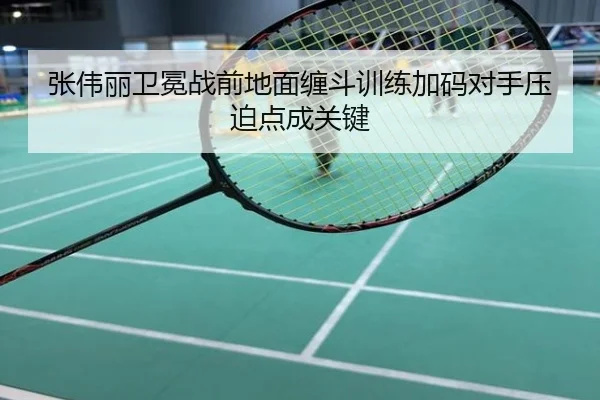 张伟丽卫冕战前地面缠斗训练加码对手压迫点成关键