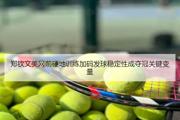 郑钦文美网前硬地训练加码发球稳定性成夺冠关键变量