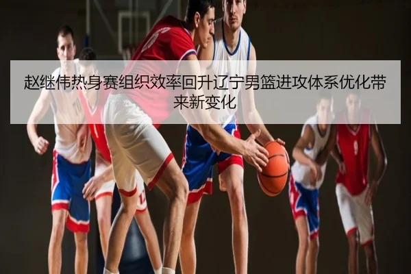 赵继伟热身赛组织效率回升辽宁男篮进攻体系优化带来新变化