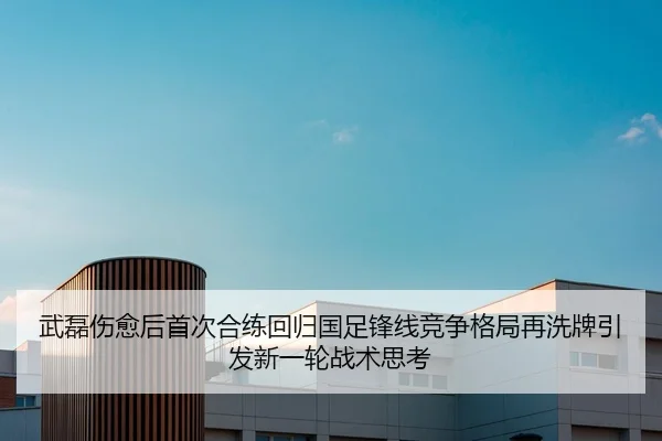 武磊伤愈后首次合练回归国足锋线竞争格局再洗牌引发新一轮战术思考