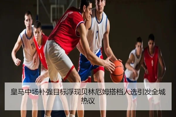 皇马中场补强目标浮现贝林厄姆搭档人选引发全城热议